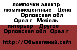 лампочки электр. люминисцентные › Цена ­ 10 - Орловская обл., Орел г. Мебель, интерьер » Другое   . Орловская обл.,Орел г.